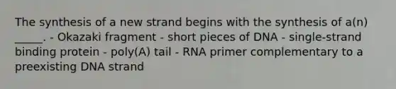 The synthesis of a new strand begins with the synthesis of a(n) _____. - Okazaki fragment - short pieces of DNA - single-strand binding protein - poly(A) tail - RNA primer complementary to a preexisting DNA strand