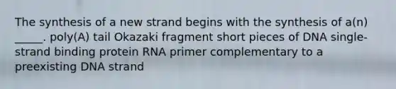 The synthesis of a new strand begins with the synthesis of a(n) _____. poly(A) tail Okazaki fragment short pieces of DNA single-strand binding protein RNA primer complementary to a preexisting DNA strand