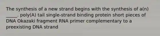 The synthesis of a new strand begins with the synthesis of a(n) _____. poly(A) tail single-strand binding protein short pieces of DNA Okazaki fragment RNA primer complementary to a preexisting DNA strand