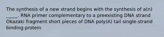 The synthesis of a new strand begins with the synthesis of a(n) _____. RNA primer complementary to a preexisting DNA strand Okazaki fragment short pieces of DNA poly(A) tail single-strand binding protein