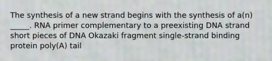 The synthesis of a new strand begins with the synthesis of a(n) _____. RNA primer complementary to a preexisting DNA strand short pieces of DNA Okazaki fragment single-strand binding protein poly(A) tail