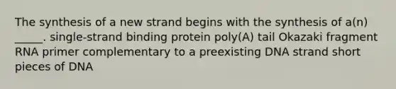 The synthesis of a new strand begins with the synthesis of a(n) _____. single-strand binding protein poly(A) tail Okazaki fragment RNA primer complementary to a preexisting DNA strand short pieces of DNA