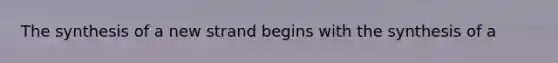 The synthesis of a new strand begins with the synthesis of a