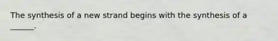 The synthesis of a new strand begins with the synthesis of a ______.