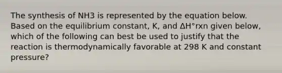 The synthesis of NH3 is represented by the equation below. Based on the equilibrium constant, K, and ΔH°rxn given below, which of the following can best be used to justify that the reaction is thermodynamically favorable at 298 K and constant pressure?