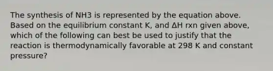 The synthesis of NH3 is represented by the equation above. Based on the equilibrium constant K, and ΔH rxn given above, which of the following can best be used to justify that the reaction is thermodynamically favorable at 298 K and constant pressure?