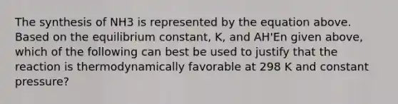 The synthesis of NH3 is represented by the equation above. Based on the equilibrium constant, K, and AH'En given above, which of the following can best be used to justify that the reaction is thermodynamically favorable at 298 K and constant pressure?