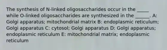 The synthesis of N-linked oligosaccharides occur in the _____ while O-linked oligosaccharides are synthesized in the ______. A: Golgi apparatus; mitochondrial matrix B: endoplasmic reticulum; Golgi apparatus C: cytosol; Golgi apparatus D: Golgi apparatus; endoplasmic reticulum E: mitochondrial matrix; endoplasmic reticulum