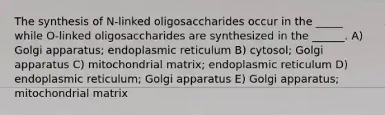 The synthesis of N-linked oligosaccharides occur in the _____ while O-linked oligosaccharides are synthesized in the ______. A) Golgi apparatus; endoplasmic reticulum B) cytosol; Golgi apparatus C) mitochondrial matrix; endoplasmic reticulum D) endoplasmic reticulum; Golgi apparatus E) Golgi apparatus; mitochondrial matrix