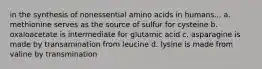 in the synthesis of nonessential amino acids in humans... a. methionine serves as the source of sulfur for cysteine b. oxaloacetate is intermediate for glutamic acid c. asparagine is made by transamination from leucine d. lysine is made from valine by transmination