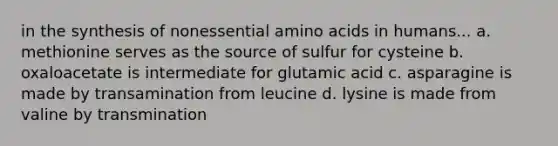 in the synthesis of nonessential amino acids in humans... a. methionine serves as the source of sulfur for cysteine b. oxaloacetate is intermediate for glutamic acid c. asparagine is made by transamination from leucine d. lysine is made from valine by transmination