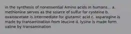 in the synthesis of nonessential Amino acids in humans... a. methionine serves as the source of sulfur for cysteine b. oxaloacetate is intermediate for glutamic acid c. asparagine is made by transamination from leucine d. lysine is made form valine by transamination