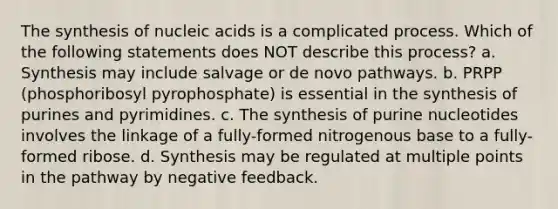 The synthesis of nucleic acids is a complicated process. Which of the following statements does NOT describe this process? a. Synthesis may include salvage or de novo pathways. b. PRPP (phosphoribosyl pyrophosphate) is essential in the synthesis of purines and pyrimidines. c. The synthesis of purine nucleotides involves the linkage of a fully-formed nitrogenous base to a fully-formed ribose. d. Synthesis may be regulated at multiple points in the pathway by negative feedback.