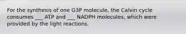 For the synthesis of one G3P molecule, the Calvin cycle consumes ___ ATP and ___ NADPH molecules, which were provided by the light reactions.