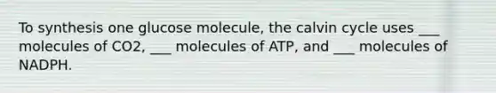 To synthesis one glucose molecule, the calvin cycle uses ___ molecules of CO2, ___ molecules of ATP, and ___ molecules of NADPH.