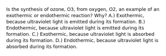 Is the synthesis of ozone, O3, from oxygen, O2, an example of an exothermic or endothermic reaction? Why? A.) Exothermic, because ultraviolet light is emitted during its formation. B.) Endothermic, because ultraviolet light is emitted during its formation. C.) Exothermic, because ultraviolet light is absorbed during its formation. D.) Endothermic, because ultraviolet light is absorbed during its formation.