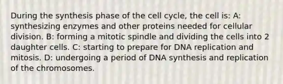 During the synthesis phase of the <a href='https://www.questionai.com/knowledge/keQNMM7c75-cell-cycle' class='anchor-knowledge'>cell cycle</a>, the cell is: A: synthesizing enzymes and other proteins needed for cellular division. B: forming a mitotic spindle and dividing the cells into 2 daughter cells. C: starting to prepare for <a href='https://www.questionai.com/knowledge/kofV2VQU2J-dna-replication' class='anchor-knowledge'>dna replication</a> and mitosis. D: undergoing a period of DNA synthesis and replication of the chromosomes.