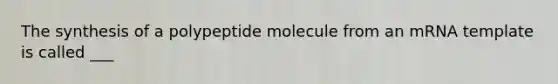 The synthesis of a polypeptide molecule from an mRNA template is called ___