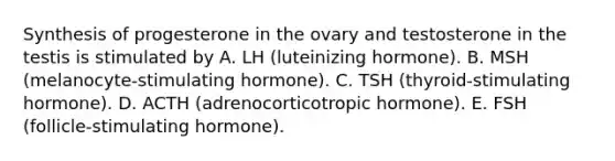 Synthesis of progesterone in the ovary and testosterone in the testis is stimulated by A. LH (luteinizing hormone). B. MSH (melanocyte-stimulating hormone). C. TSH (thyroid-stimulating hormone). D. ACTH (adrenocorticotropic hormone). E. FSH (follicle-stimulating hormone).