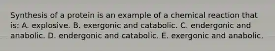 Synthesis of a protein is an example of a chemical reaction that is: A. explosive. B. exergonic and catabolic. C. endergonic and anabolic. D. endergonic and catabolic. E. exergonic and anabolic.