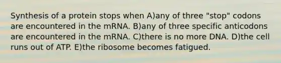 Synthesis of a protein stops when A)any of three "stop" codons are encountered in the mRNA. B)any of three specific anticodons are encountered in the mRNA. C)there is no more DNA. D)the cell runs out of ATP. E)the ribosome becomes fatigued.