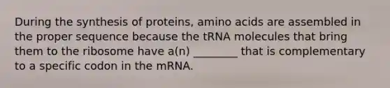 During the synthesis of proteins, amino acids are assembled in the proper sequence because the tRNA molecules that bring them to the ribosome have a(n) ________ that is complementary to a specific codon in the mRNA.