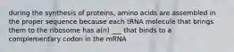 during the synthesis of proteins, amino acids are assembled in the proper sequence because each tRNA molecule that brings them to the ribosome has a(n) ___ that binds to a complementary codon in the mRNA