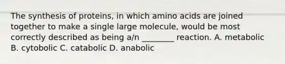 The synthesis of proteins, in which amino acids are joined together to make a single large molecule, would be most correctly described as being a/n ________ reaction. A. metabolic B. cytobolic C. catabolic D. anabolic