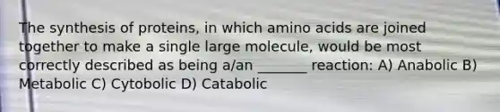 The synthesis of proteins, in which amino acids are joined together to make a single large molecule, would be most correctly described as being a/an _______ reaction: A) Anabolic B) Metabolic C) Cytobolic D) Catabolic