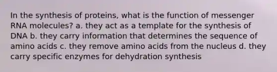 In the synthesis of proteins, what is the function of <a href='https://www.questionai.com/knowledge/kDttgcz0ig-messenger-rna' class='anchor-knowledge'>messenger rna</a> molecules? a. they act as a template for the synthesis of DNA b. they carry information that determines the sequence of <a href='https://www.questionai.com/knowledge/k9gb720LCl-amino-acids' class='anchor-knowledge'>amino acids</a> c. they remove amino acids from the nucleus d. they carry specific enzymes for dehydration synthesis