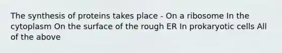 The synthesis of proteins takes place - On a ribosome In the cytoplasm On the surface of the rough ER In prokaryotic cells All of the above