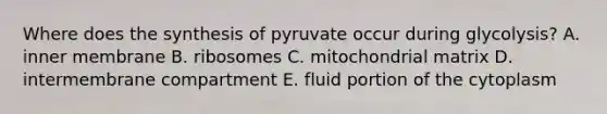 Where does the synthesis of pyruvate occur during glycolysis? A. inner membrane B. ribosomes C. mitochondrial matrix D. intermembrane compartment E. fluid portion of the cytoplasm