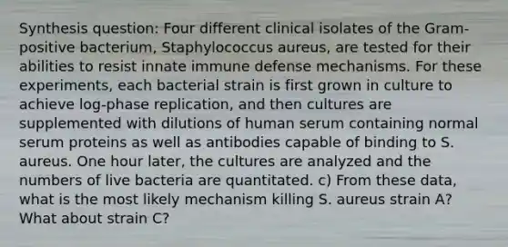 Synthesis question: Four different clinical isolates of the Gram-positive bacterium, Staphylococcus aureus, are tested for their abilities to resist innate immune defense mechanisms. For these experiments, each bacterial strain is first grown in culture to achieve log-phase replication, and then cultures are supplemented with dilutions of human serum containing normal serum proteins as well as antibodies capable of binding to S. aureus. One hour later, the cultures are analyzed and the numbers of live bacteria are quantitated. c) From these data, what is the most likely mechanism killing S. aureus strain A? What about strain C?