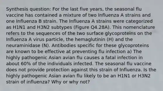 Synthesis question: For the last five years, the seasonal flu vaccine has contained a mixture of two Influenza A strains and one Influenza B strain. The Influenza A strains were categorized as H1N1 and H3N2 subtypes (Figure Q4.28A). This nomenclature refers to the sequences of the two surface glycoproteins on the Influenza A virus particle, the hemaglutinin (H) and the neuraminidase (N). Antibodies specific for these glycoproteins are known to be effective at preventing flu infection a) The highly pathogenic Asian avian flu causes a fatal infection in about 60% of the individuals infected. The seasonal flu vaccine does not provide protection against this strain of Influenza. Is the highly pathogenic Asian avian flu likely to be an H1N1 or H3N2 strain of influenza? Why or why not?