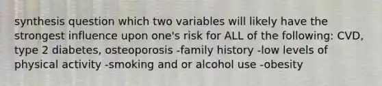 synthesis question which two variables will likely have the strongest influence upon one's risk for ALL of the following: CVD, type 2 diabetes, osteoporosis -family history -low levels of physical activity -smoking and or alcohol use -obesity