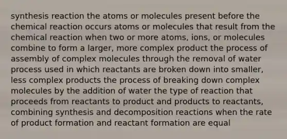 synthesis reaction the atoms or molecules present before the chemical reaction occurs atoms or molecules that result from the chemical reaction when two or more atoms, ions, or molecules combine to form a larger, more complex product the process of assembly of complex molecules through the removal of water process used in which reactants are broken down into smaller, less complex products the process of breaking down complex molecules by the addition of water the type of reaction that proceeds from reactants to product and products to reactants, combining synthesis and decomposition reactions when the rate of product formation and reactant formation are equal