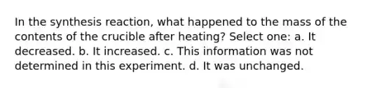 In the synthesis reaction, what happened to the mass of the contents of the crucible after heating? Select one: a. It decreased. b. It increased. c. This information was not determined in this experiment. d. It was unchanged.