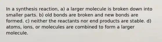 In a synthesis reaction, a) a larger molecule is broken down into smaller parts. b) old bonds are broken and new bonds are formed. c) neither the reactants nor end products are stable. d) atoms, ions, or molecules are combined to form a larger molecule.