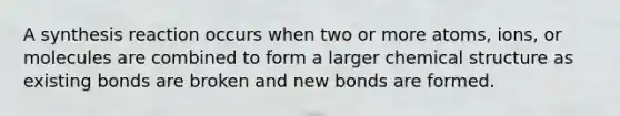 A synthesis reaction occurs when two or more atoms, ions, or molecules are combined to form a larger chemical structure as existing bonds are broken and new bonds are formed.