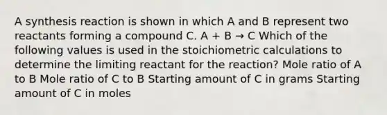 A synthesis reaction is shown in which A and B represent two reactants forming a compound C. A + B → C Which of the following values is used in the stoichiometric calculations to determine the limiting reactant for the reaction? Mole ratio of A to B Mole ratio of C to B Starting amount of C in grams Starting amount of C in moles