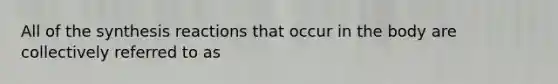 All of the synthesis reactions that occur in the body are collectively referred to as