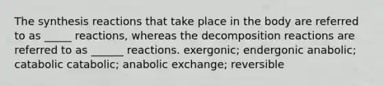 The synthesis reactions that take place in the body are referred to as _____ reactions, whereas the decomposition reactions are referred to as ______ reactions. exergonic; endergonic anabolic; catabolic catabolic; anabolic exchange; reversible