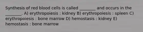 Synthesis of red blood cells is called ________ and occurs in the ________. A) erythropoiesis : kidney B) erythropoiesis : spleen C) erythropoiesis : bone marrow D) hemostasis : kidney E) hemostasis : bone marrow