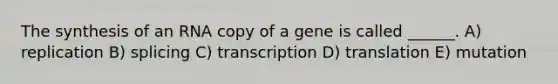 The synthesis of an RNA copy of a gene is called ______. A) replication B) splicing C) transcription D) translation E) mutation