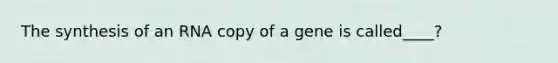 The synthesis of an RNA copy of a gene is called____?