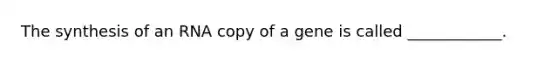 The synthesis of an RNA copy of a gene is called ____________.