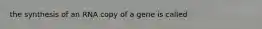 the synthesis of an RNA copy of a gene is called