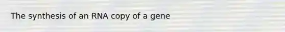 The synthesis of an RNA copy of a gene