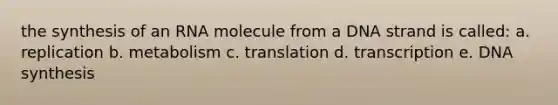 the synthesis of an RNA molecule from a DNA strand is called: a. replication b. metabolism c. translation d. transcription e. DNA synthesis