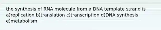 the synthesis of RNA molecule from a DNA template strand is a)replication b)translation c)transcription d)DNA synthesis e)metabolism